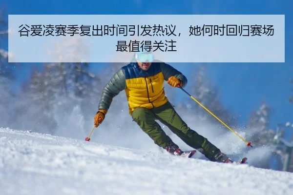 谷爱凌赛季复出时间引发热议，她何时回归赛场最值得关注