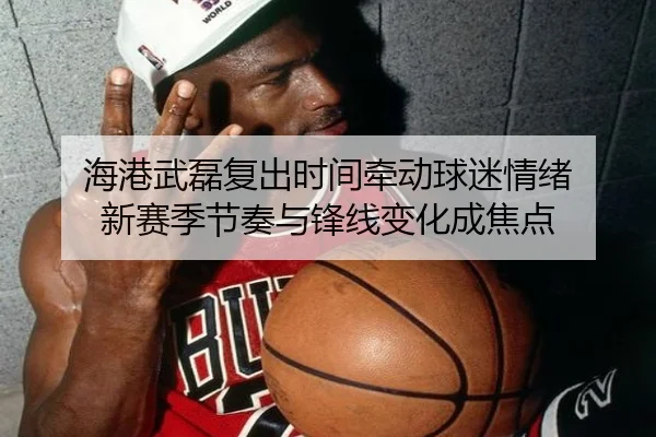 海港武磊复出时间牵动球迷情绪 新赛季节奏与锋线变化成焦点